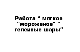 Работа “ мягкое “мороженое“ “ гелеивые шары“